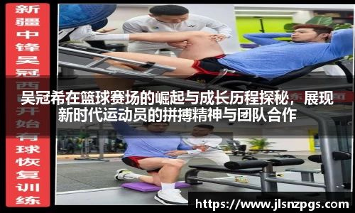 吴冠希在篮球赛场的崛起与成长历程探秘，展现新时代运动员的拼搏精神与团队合作